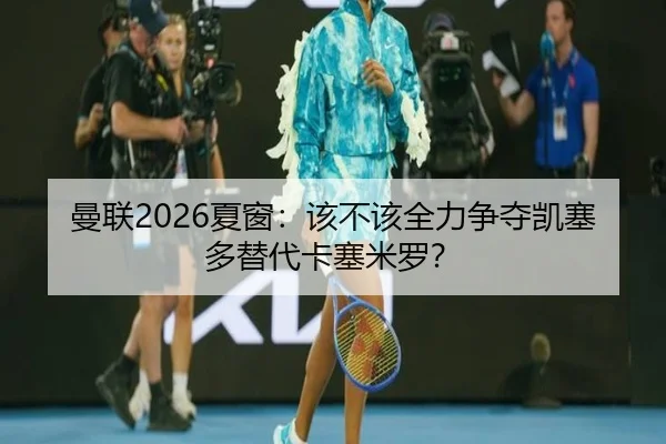 曼联2026夏窗：该不该全力争夺凯塞多替代卡塞米罗？